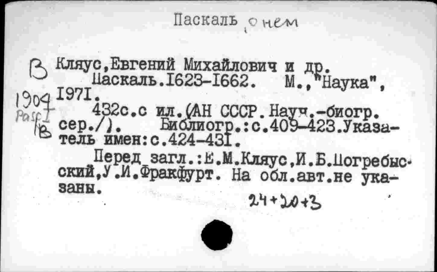 ﻿Паскаль q vtti-'M
. Кляус,Евгений Михайлович и др.
;	Паскаль.1623-1662.	М.,*Наука",
и 1971.
432с.с ил. (АН СССР. Нау п._ би огр.
^cep./j. Библиогр.:с.40Э-423.Указа-° тель имен:с.424-431.
Перед загл.:Е.М.Кляус,И.Б.Погребыс-ский,У .И.Фракфурт. На обл.авт.не указаны.
+